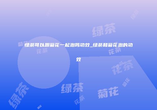 绿茶可以跟菊花一起泡吗功效_绿茶和菊花泡的功效