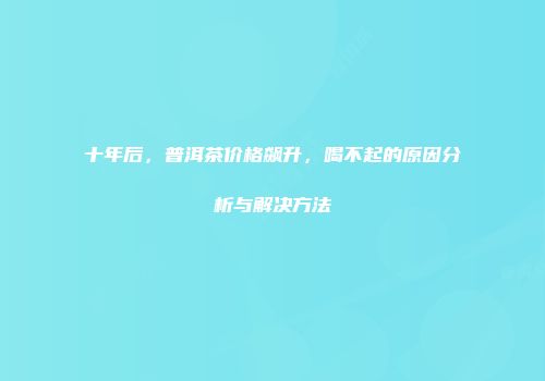 十年后，普洱茶价格飙升，喝不起的原因分析与解决方法