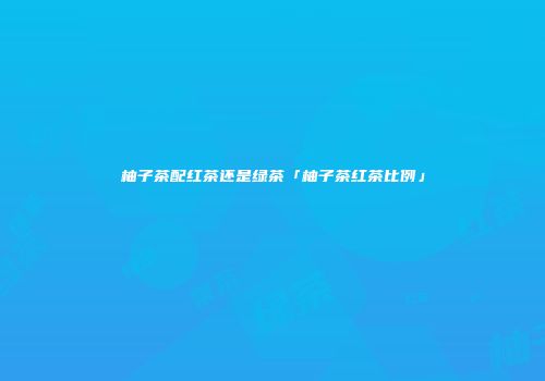 柚子茶配红茶还是绿茶「柚子茶红茶比例」