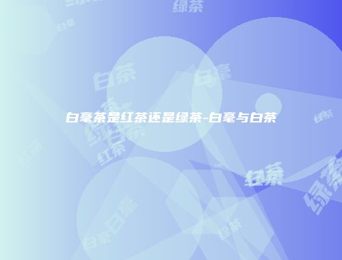 白毫茶是红茶还是绿茶-白毫与白茶