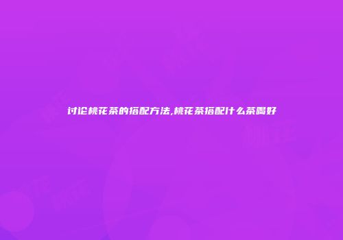 讨论桃花茶的搭配方法,桃花茶搭配什么茶喝好