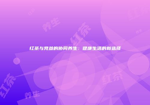 红茶与党参的协同养生：健康生活的新选择