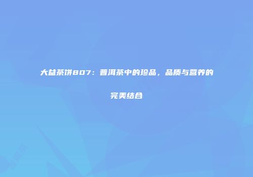 大益茶饼807：普洱茶中的珍品，品质与营养的完美结合
