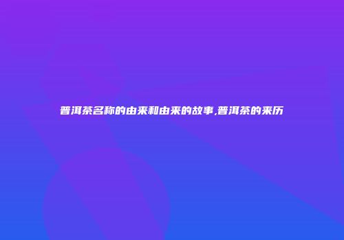 普洱茶名称的由来和由来的故事,普洱茶的来历