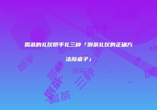 喝茶的礼仪叩手礼三种「倒茶礼仪的正确方法敲桌子」