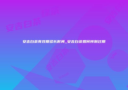 安吉白茶有效期多长时间_安吉白茶如何辨别过期