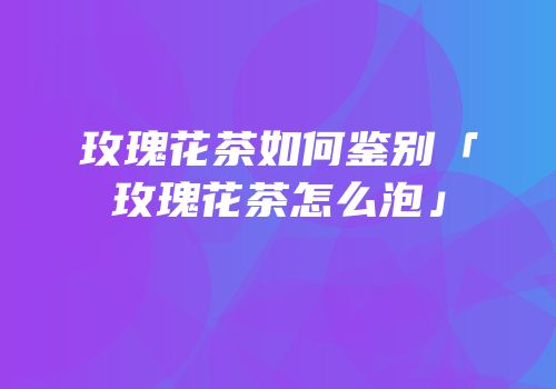 玫瑰花茶如何鉴别「玫瑰花茶怎么泡」