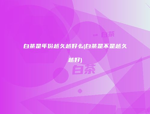 白茶是年份越久越好么(白茶是不是越久越好)