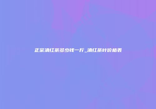 正宗滇红茶多少钱一斤_滇红茶叶价格表