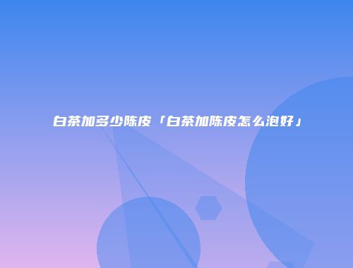 白茶加多少陈皮「白茶加陈皮怎么泡好」
