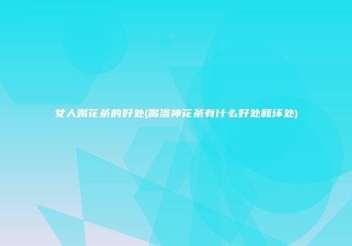 女人喝花茶的好处(喝洛神花茶有什么好处和坏处)