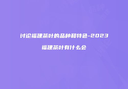 讨论福建茶叶的品种和特色-2023福建茶叶有什么会
