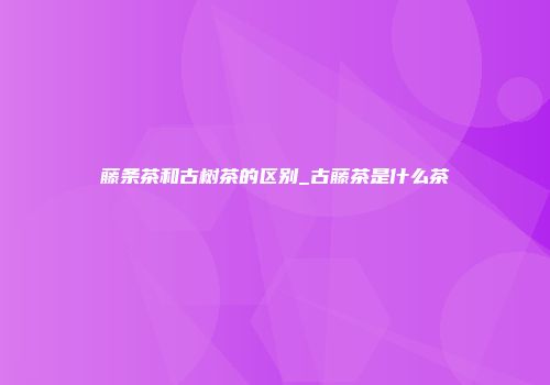 藤条茶和古树茶的区别_古藤茶是什么茶