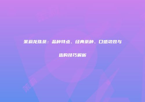 茉莉龙珠茶：品种特点、经典茶种、口感功效与选购技巧解析