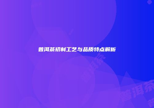 普洱茶初制工艺与品质特点解析