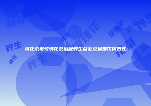 桃花茶与玫瑰花茶搭配养生益处及最佳饮用方式