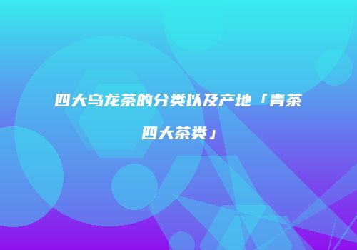 四大乌龙茶的分类以及产地「青茶四大茶类」