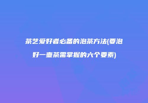 茶艺爱好者必备的泡茶方法(要泡好一壶茶需掌握的六个要素)