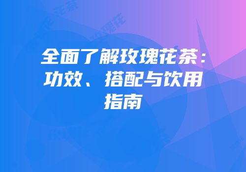 全面了解玫瑰花茶：功效、搭配与饮用指南