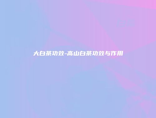 大白茶功效-高山白茶功效与作用