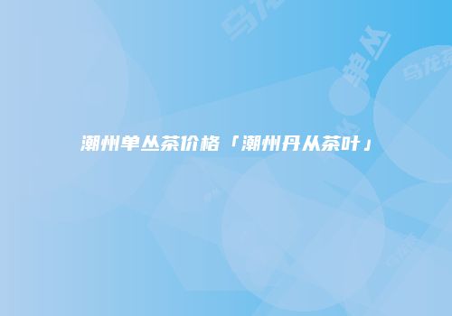 潮州单丛茶价格「潮州丹从茶叶」