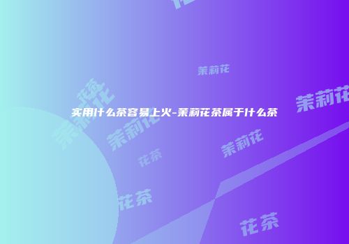实用什么茶容易上火-茉莉花茶属于什么茶