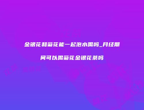 金银花和菊花能一起泡水喝吗_月经期间可以喝菊花金银花茶吗