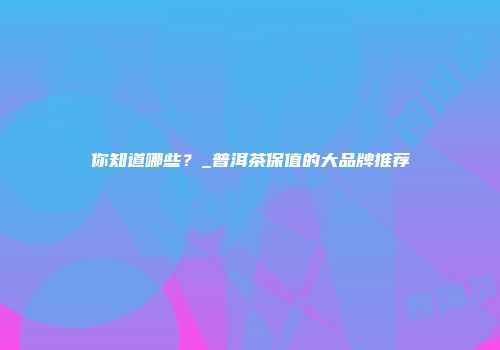 你知道哪些？_普洱茶保值的大品牌推荐