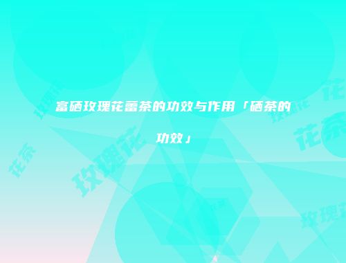富硒玫瑰花蕾茶的功效与作用「硒茶的功效」