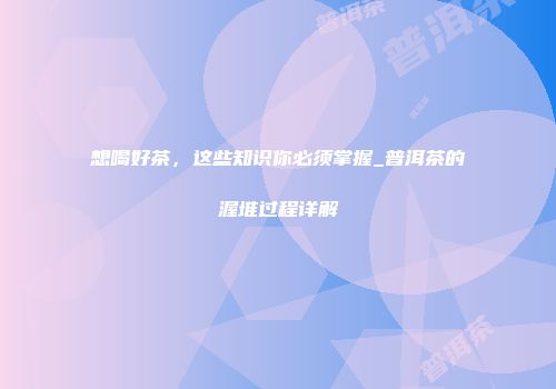 想喝好茶，这些知识你必须掌握_普洱茶的渥堆过程详解