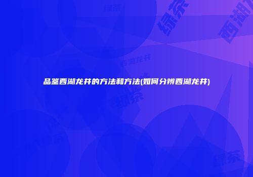 品鉴西湖龙井的方法和方法(如何分辨西湖龙井)