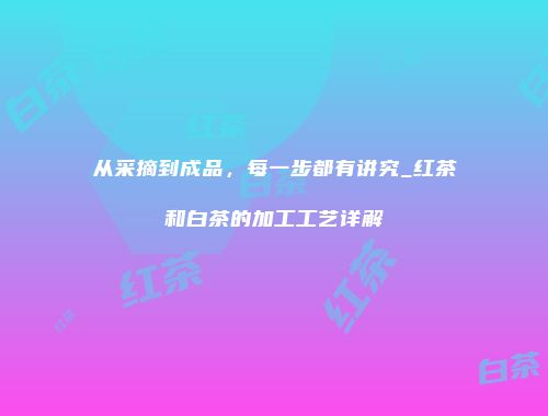 从采摘到成品，每一步都有讲究_红茶和白茶的加工工艺详解