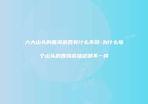 六大山头的普洱茶各有什么不同-为什么每个山头的普洱茶味道都不一样