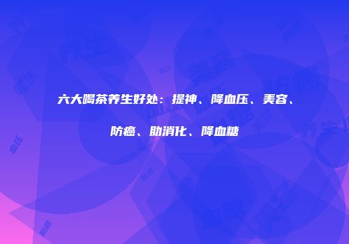 六大喝茶养生好处：提神、降血压、美容、防癌、助消化、降血糖