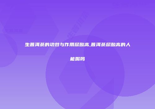 生普洱茶的功效与作用尿酸高,普洱茶尿酸高的人能喝吗