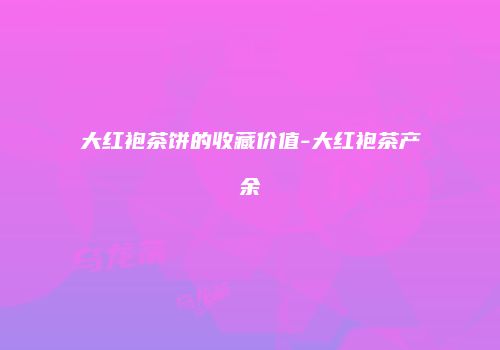 大红袍茶饼的收藏价值-大红袍茶产余
