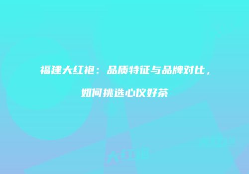福建大红袍：品质特征与品牌对比，如何挑选心仪好茶