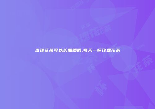 玫瑰花茶可以长期喝吗,每天一杯玫瑰花茶