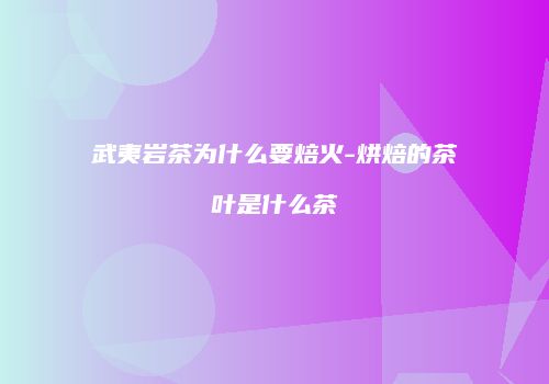 武夷岩茶为什么要焙火-烘焙的茶叶是什么茶