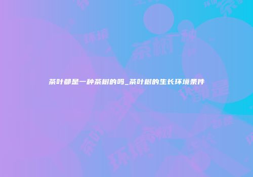 茶叶都是一种茶树的吗_茶叶树的生长环境条件