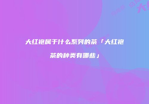 大红袍属于什么系列的茶「大红袍茶的种类有哪些」