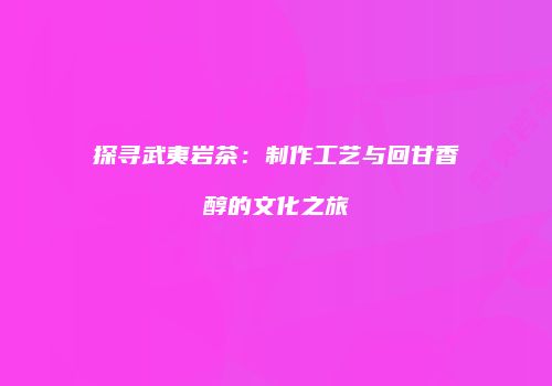 探寻武夷岩茶：制作工艺与回甘香醇的文化之旅
