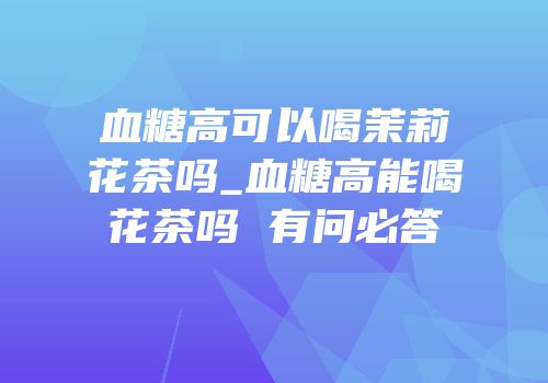 血糖高可以喝茉莉花茶吗_血糖高能喝花茶吗 有问必答