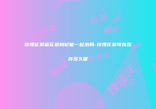 玫瑰花茶菊花茶枸杞能一起泡吗-玫瑰花茶可以保存多久呢