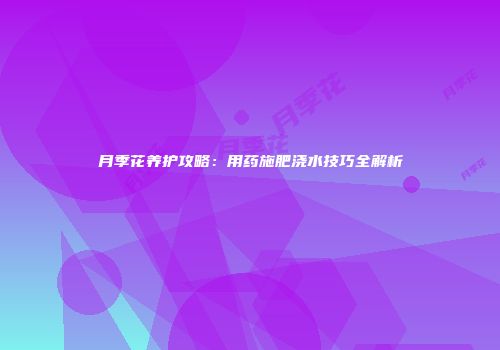 月季花养护攻略：用药施肥浇水技巧全解析