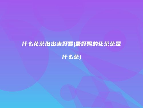 什么花茶泡出来好看(最好喝的花茶茶是什么茶)