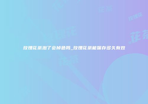 玫瑰花茶泡了会掉色吗_玫瑰花茶能保存多久有效