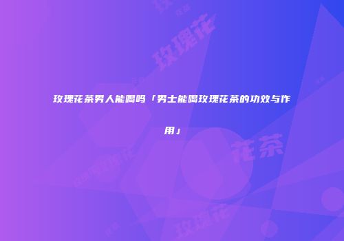 玫瑰花茶男人能喝吗「男士能喝玫瑰花茶的功效与作用」