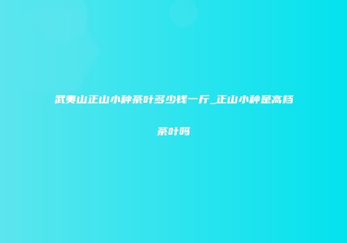 武夷山正山小种茶叶多少钱一斤_正山小种是高档茶叶吗
