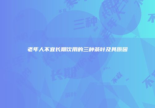 老年人不宜长期饮用的三种茶叶及其原因